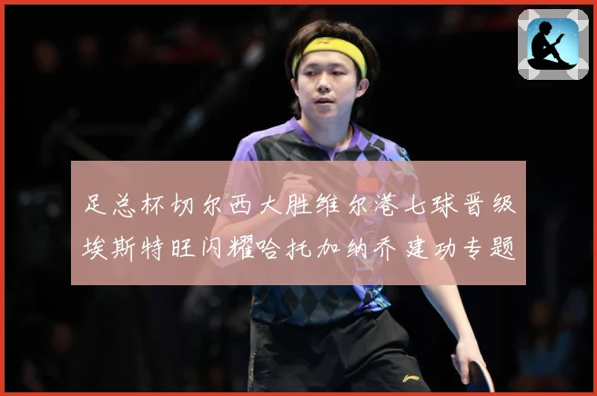 足总杯切尔西大胜维尔港七球晋级埃斯特旺闪耀哈托加纳乔建功专题观察：最新赛事动态与深度分析