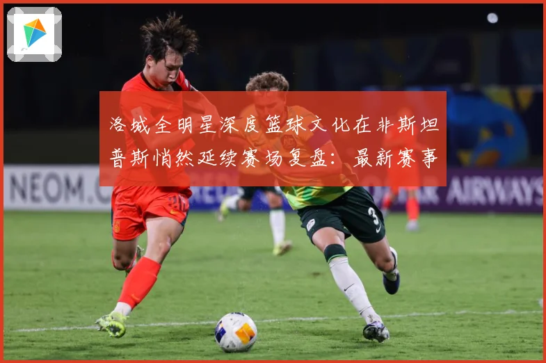 洛城全明星深度篮球文化在非斯坦普斯悄然延续赛场复盘：最新赛事动态与深度分析