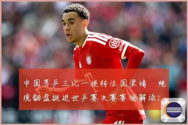 中国男乒三比一逆转法国梁靖崑绝境翻盘挺进世乒赛决赛赛场解读：最新赛事动态与深度分析