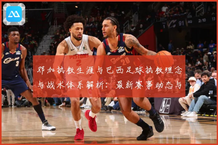 邓加执教生涯与巴西足球执教理念与战术体系解析：最新赛事动态与深度分析