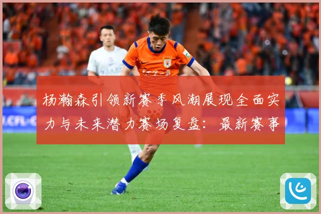杨瀚森引领新赛季风潮展现全面实力与未来潜力赛场复盘：最新赛事动态与深度分析