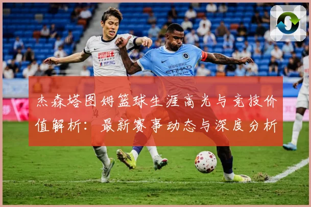 杰森塔图姆篮球生涯高光与竞技价值解析：最新赛事动态与深度分析