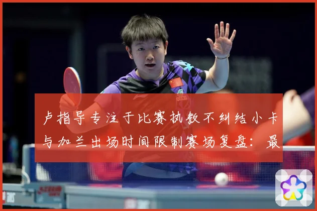 卢指导专注于比赛执教不纠结小卡与加兰出场时间限制赛场复盘：最新赛事动态与深度分析
