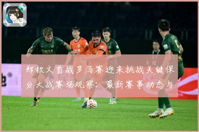 郑钦文首战罗马赛迎来挑战关键保分大战赛场观察：最新赛事动态与深度分析