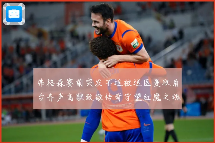 弗格森赛前突发不适被送医曼联看台齐声高歌致敬传奇守望红魔之魂赛事前瞻：最新赛事动态与深度分析