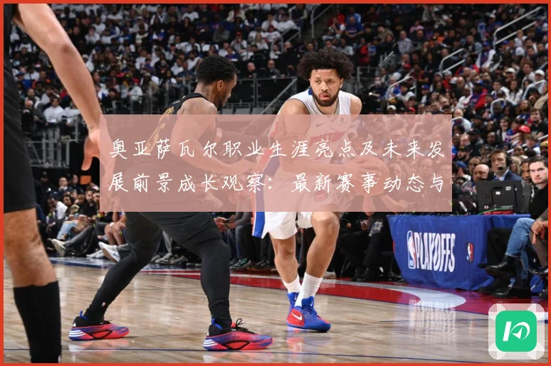 奥亚萨瓦尔职业生涯亮点及未来发展前景成长观察：最新赛事动态与深度分析