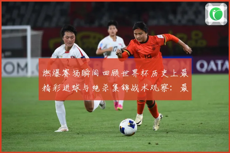 燃爆赛场瞬间回顾世界杯历史上最精彩进球与绝杀集锦战术观察：最新赛事动态与深度分析