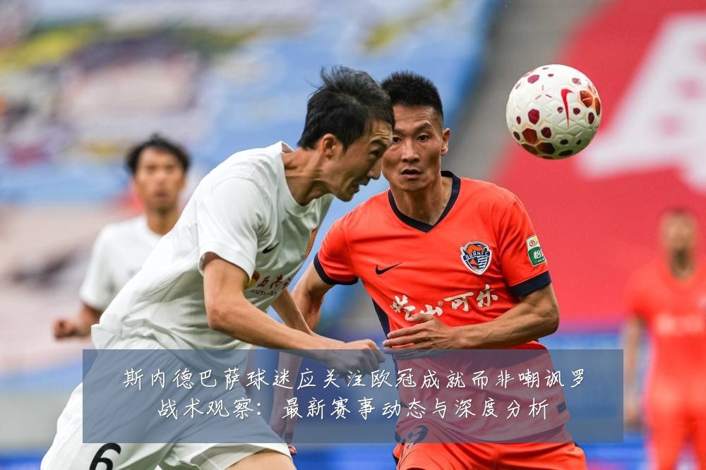 斯内德巴萨球迷应关注欧冠成就而非嘲讽罗战术观察：最新赛事动态与深度分析