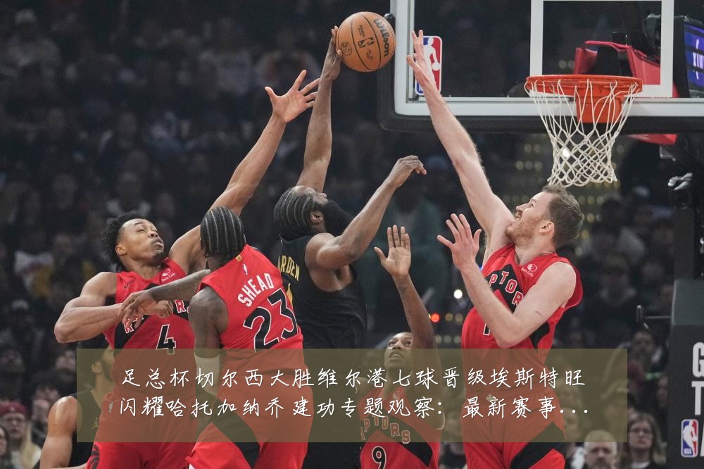 足总杯切尔西大胜维尔港七球晋级埃斯特旺闪耀哈托加纳乔建功专题观察:最新赛事动态与深度分析