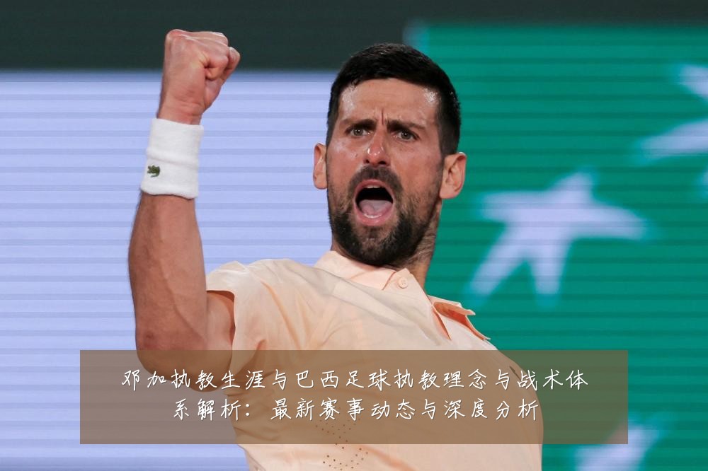 邓加执教生涯与巴西足球执教理念与战术体系解析:最新赛事动态与深度分析